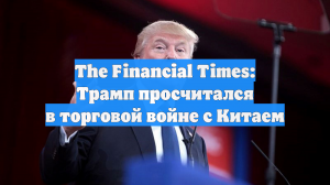 The Financial Times: Трамп просчитался в торговой войне с Китаем