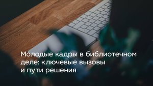 Молодые кадры в библиотечном деле: ключевые вызовы и пути решения