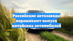 Российские автозаводы наращивают выпуск китайских автомобилей