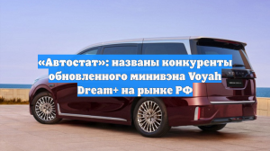 «Автостат»: названы конкуренты обновленного минивэна Voyah Dream+ на рынке РФ