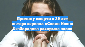 Причину смерти в 39 лет актера сериала «Свои» Ивана Безбородова раскрыла вдова