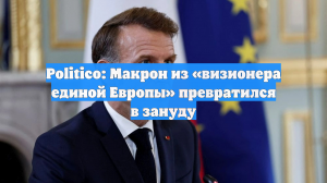 Politico: Макрон из «визионера единой Европы» превратился в зануду