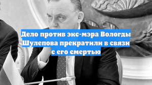 Дело против экс-мэра Вологды Шулепова прекратили в связи с его смертью