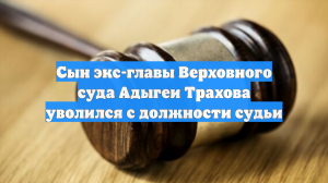 Сын экс-главы Верховного суда Адыгеи Трахова уволился с должности судьи