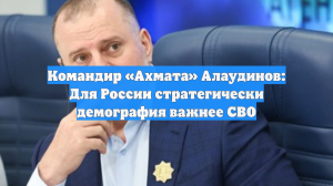 Командир «Ахмата» Алаудинов: Для России стратегически демография важнее СВО
