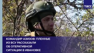 Командир Азизов: пленные из ВСУ рассказали об оперативной ситуации в Ивановке