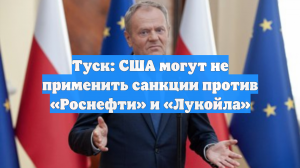Туск: США могут не применить санкции против «Роснефти» и «Лукойла»