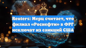Reuters: Мерц считает, что филиал «Роснефти» в ФРГ исключат из санкций США