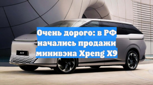 Очень дорого: в РФ начались продажи минивэна Xpeng X9
