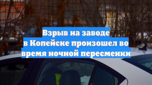 Взрыв на заводе в Копейске произошел во время ночной пересменки