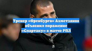 Тренер «Оренбурга» Ахметзянов объяснил поражение «Спартаку» в матче РПЛ
