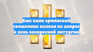 Еще один армянский священник вызван на допрос в день воскресной литургии