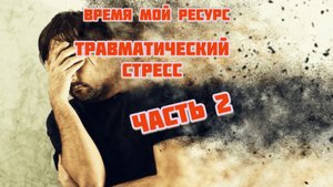 Часть 2. Время мой ресурс. Травматический стресс