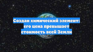 Создан химический элемент: его цена превышает стоимость всей Земли