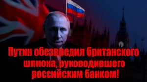 Путин обезвредил британского шпиона, руководившего российским банком!