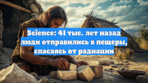 Science: 41 тыс. лет назад люди отправились в пещеры, спасаясь от радиации