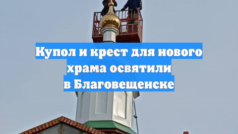 Купол и крест для нового храма освятили в Благовещенске