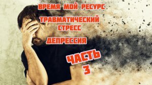 Часть 3. Время мой ресурс. Депрессия.Травматический стресс.