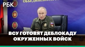 Путин спрогнозировал попытки ВСУ деблокировать окруженные группировки