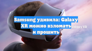 Samsung удивила: Galaxy XR можно взломать и прошить