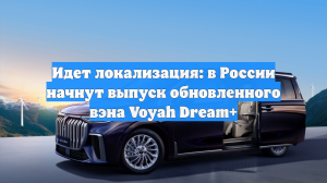 Идет локализация: в России начнут выпуск обновленного вэна Voyah Dream+