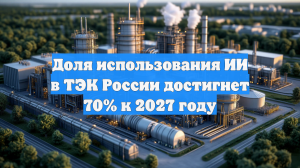 Доля использования ИИ в ТЭК России достигнет 70% к 2027 году