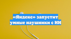 «Яндекс» запустит умные наушники с ИИ