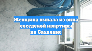 Женщина выпала из окна соседской квартиры на Сахалине