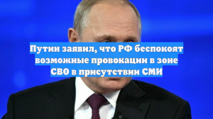 Путин заявил, что РФ беспокоят возможные провокации в зоне СВО в присутствии СМИ