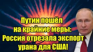 Путин пошёл на крайние меры! Россия отрезала экспорт урана для США!