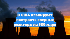 В США планируют построить ядерные реакторы на $80 млрд