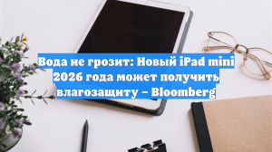 Вода не грозит: Новый iPad mini 2026 года может получить влагозащиту – Bloomberg
