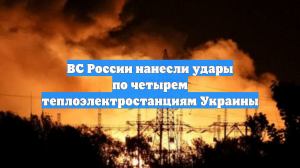 ВС России нанесли удары по четырем теплоэлектростанциям Украины