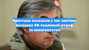 Приставы взыскали с экс-знатока Аскерова 40-тысячный штраф за иноагентство