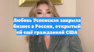 Любовь Успенская закрыла бизнес в России, открытый ей ещё гражданкой США