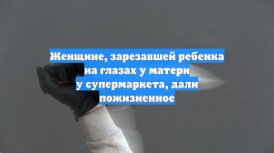Женщине, зарезавшей ребенка на глазах у матери у супермаркета, дали пожизненное