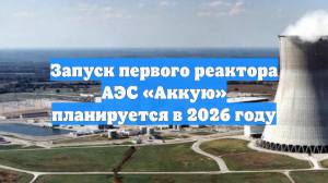 Запуск первого реактора АЭС «Аккую» планируется в 2026 году