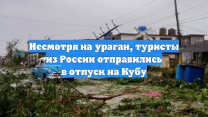 Несмотря на ураган, туристы из России отправились в отпуск на Кубу