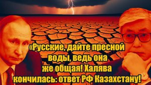 Русские, дайте пресной воды, ведь она же общая! Халява кончилась_ ответ РФ Казахстану!