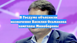 В Госдуме объяснили назначение Василия Осьмакова замглавы Минобороны