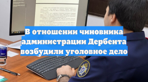 В отношении чиновника администрации Дербента возбудили уголовное дело