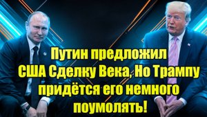 Путин предложил США Сделку Века, Но Трампу придётся его немного поумолять!