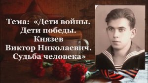 Тема:  «Дети войны.. Дети победы. Князев Виктор Николаевич. Судьба человека».