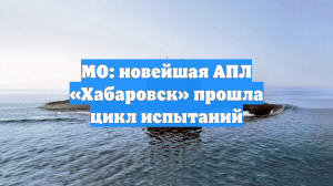 МО: новейшая АПЛ «Хабаровск» прошла цикл испытаний