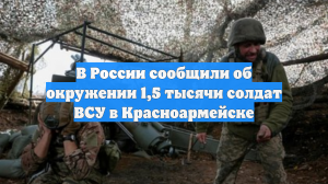 В России сообщили об окружении 1,5 тысячи солдат ВСУ в Красноармейске