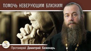 Как ПОМОЧЬ НЕВЕРУЮЩИМ близким ? Протоиерей Димитрий Беженарь