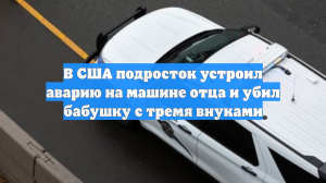 В США подросток устроил аварию на машине отца и убил бабушку с тремя внуками