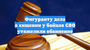 Фигуранту дела о хищении у бойцов СВО утяжелили обвинение