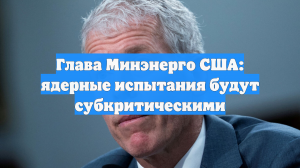 Глава Минэнерго США: ядерные испытания будут субкритическими