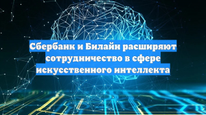 Сбербанк и Билайн расширяют сотрудничество в сфере искусственного интеллекта